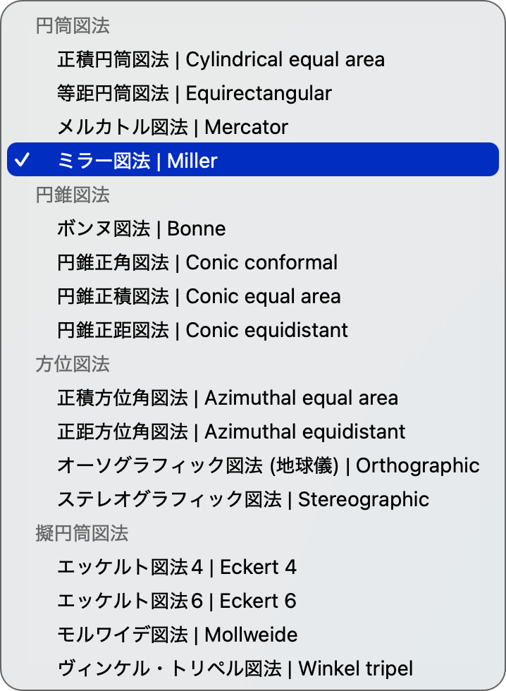 Zueアプリ 透視図法選択肢 画面 円筒図法 * 正積円筒図法 | Cylindrical equal area * 等距円筒図法 | Equirectangular * メルカトル図法 | Mercator * ミラー図法 円錐図法 * ボンヌ図法 | Bonne * 円錐正角図法 | Conic conformal * 円錐正積図法 | Conic equal area * 円錐正距図法 | Conic equidistant 方位図法 * 正積方位角図法 | Azimuthal equal area * 正距方位角図法 | Azimuthal equidistant * オーソグラフィック図法 (地球儀) | Orthographic * ステレオグラフィック図法 | Stereographic 擬円筒図法 * エッケルト図法4 | Eckert 4 * エッケルト図法6 | Eckert 6 * モルワイデ図法 | Mollweide * ヴィンケル・トリペル図法 | Winkel tripel